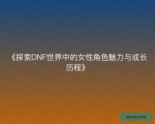 《探索DNF世界中的女性角色魅力与成长历程》