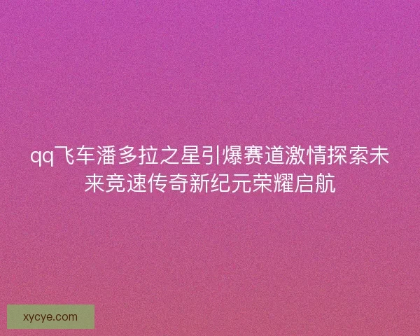 qq飞车潘多拉之星引爆赛道激情探索未来竞速传奇新纪元荣耀启航