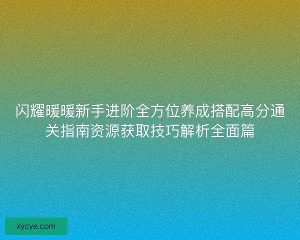 闪耀暖暖新手进阶全方位养成搭配高分通关指南资源获取技巧解析全面篇
