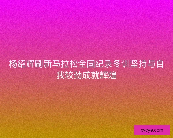 杨绍辉刷新马拉松全国纪录冬训坚持与自我较劲成就辉煌